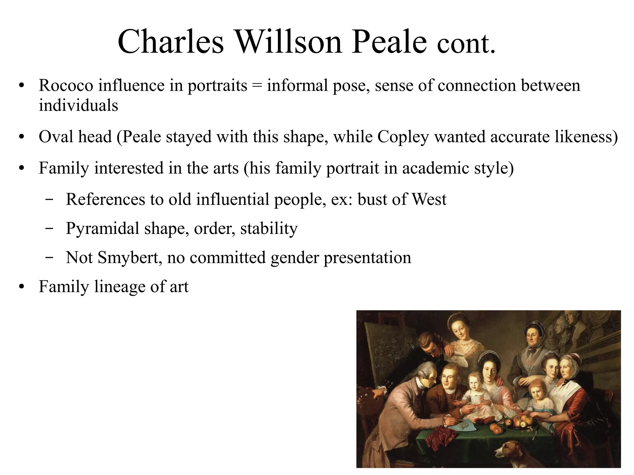 Charles Willson Peale cont.
● Rococo influence in portraits = informal pose, sense of connection between
individuals
● Oval head (Peale stayed with this shape, while Copley wanted accurate likeness)
● Family interested in the arts (his family portrait in academic style)
– References to old influential people, ex: bust of West
– Pyramidal shape, order, stability
– Not Smybert, no committed gender presentation
● Family lineage of art
 