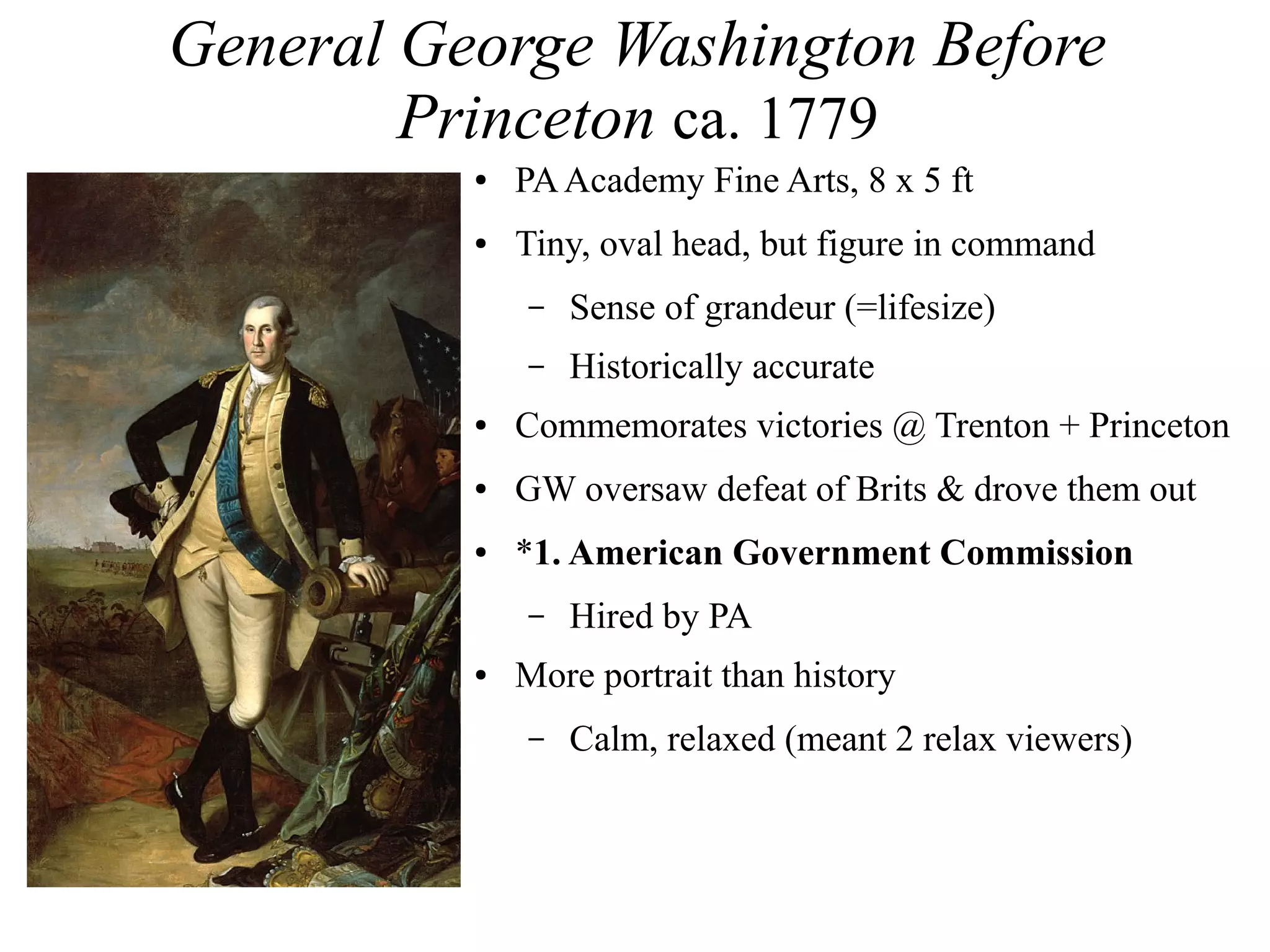 General George Washington Before
Princeton ca. 1779
● PAAcademy Fine Arts, 8 x 5 ft
● Tiny, oval head, but figure in command
– Sense of grandeur (=lifesize)
– Historically accurate
● Commemorates victories @ Trenton + Princeton
● GW oversaw defeat of Brits & drove them out
● *1. American Government Commission
– Hired by PA
● More portrait than history
– Calm, relaxed (meant 2 relax viewers)
 