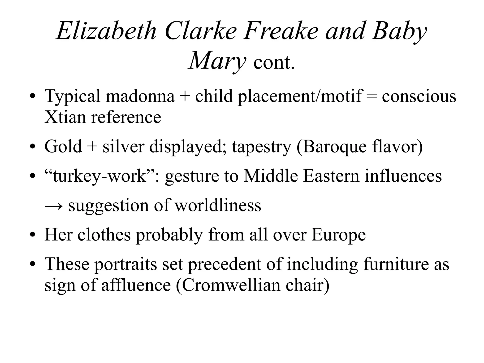 Elizabeth Clarke Freake and Baby
Mary cont.
● Typical madonna + child placement/motif = conscious
Xtian reference
● Gold + silver displayed; tapestry (Baroque flavor)
● “turkey-work”: gesture to Middle Eastern influences
→ suggestion of worldliness
● Her clothes probably from all over Europe
● These portraits set precedent of including furniture as
sign of affluence (Cromwellian chair)
 