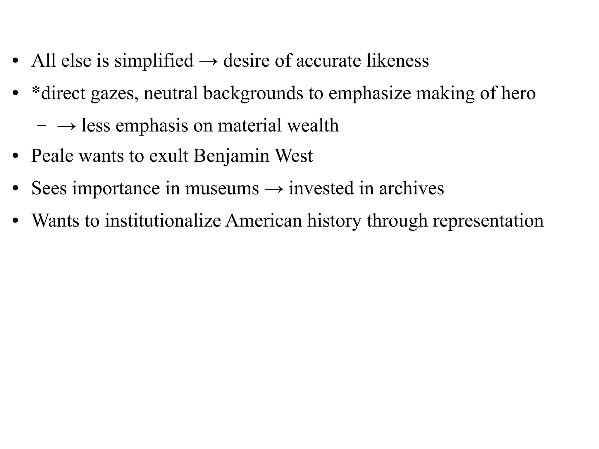 ● All else is simplified → desire of accurate likeness
● *direct gazes, neutral backgrounds to emphasize making of hero
– → less emphasis on material wealth
● Peale wants to exult Benjamin West
● Sees importance in museums → invested in archives
● Wants to institutionalize American history through representation
 