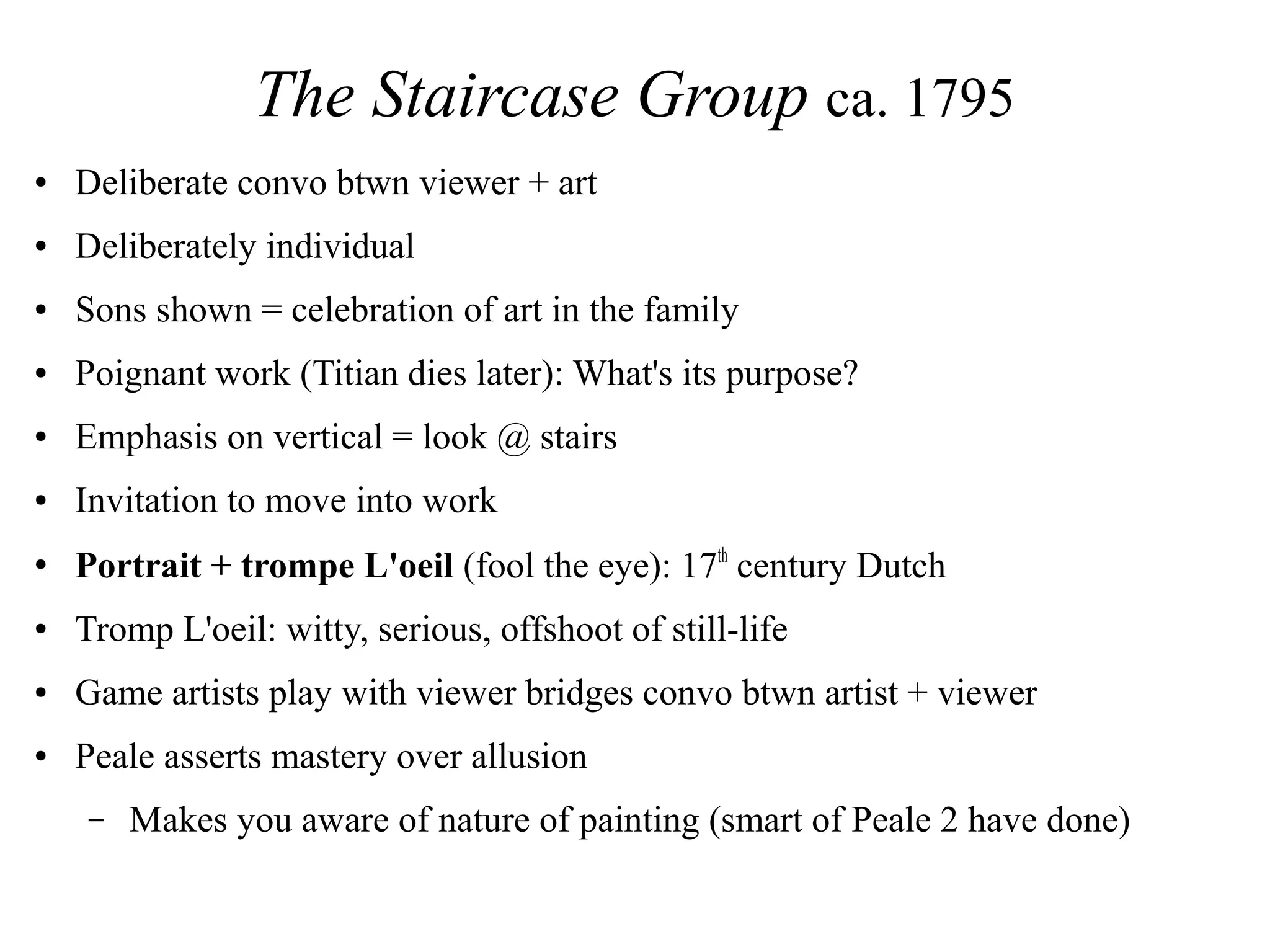 The Staircase Group ca. 1795
● Deliberate convo btwn viewer + art
● Deliberately individual
● Sons shown = celebration of art in the family
● Poignant work (Titian dies later): What's its purpose?
● Emphasis on vertical = look @ stairs
● Invitation to move into work
●
Portrait + trompe L'oeil (fool the eye): 17th
century Dutch
● Tromp L'oeil: witty, serious, offshoot of still-life
● Game artists play with viewer bridges convo btwn artist + viewer
● Peale asserts mastery over allusion
– Makes you aware of nature of painting (smart of Peale 2 have done)
 