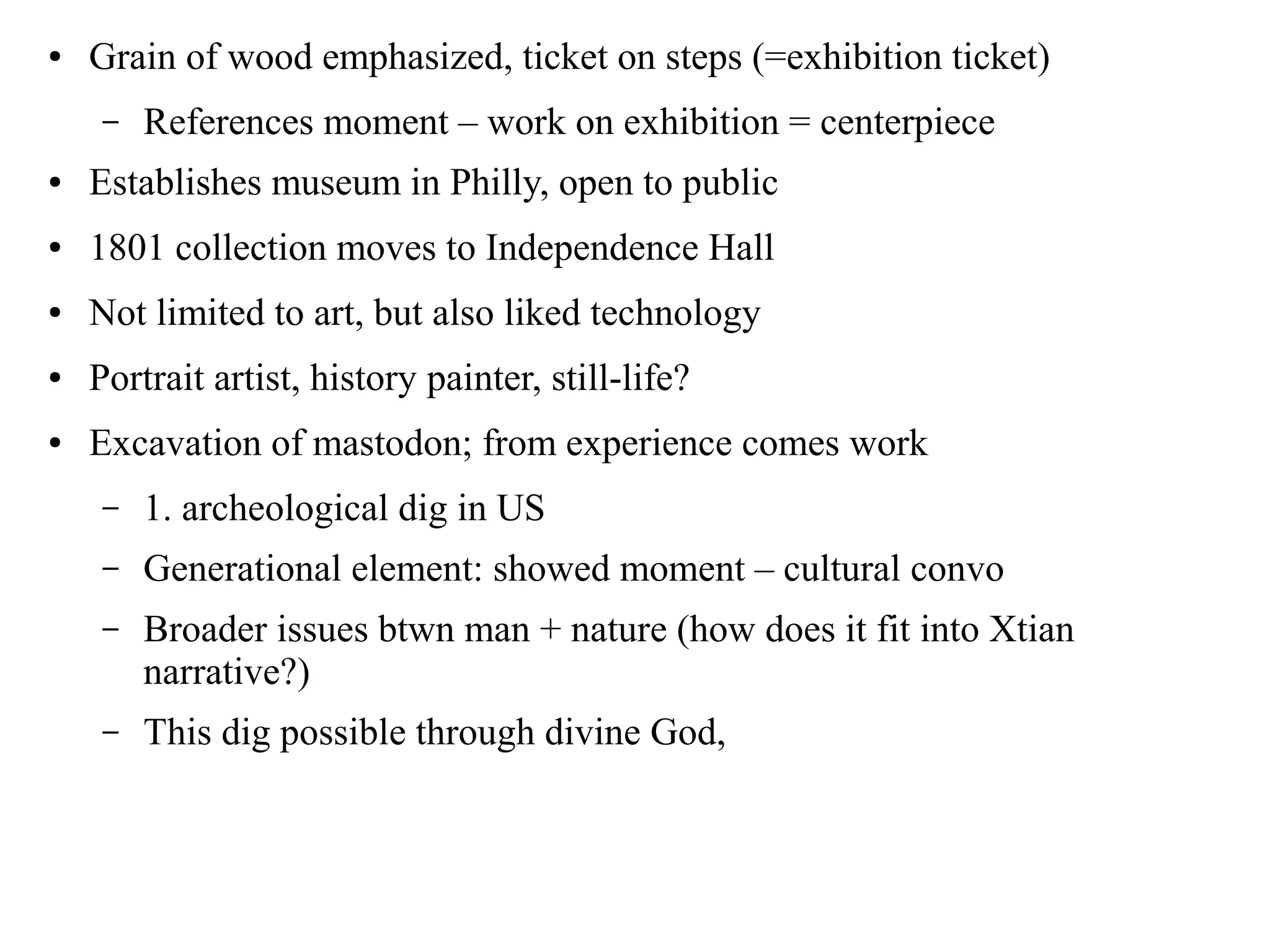 ● Grain of wood emphasized, ticket on steps (=exhibition ticket)
– References moment – work on exhibition = centerpiece
● Establishes museum in Philly, open to public
● 1801 collection moves to Independence Hall
● Not limited to art, but also liked technology
● Portrait artist, history painter, still-life?
● Excavation of mastodon; from experience comes work
– 1. archeological dig in US
– Generational element: showed moment – cultural convo
– Broader issues btwn man + nature (how does it fit into Xtian
narrative?)
– This dig possible through divine God,
 