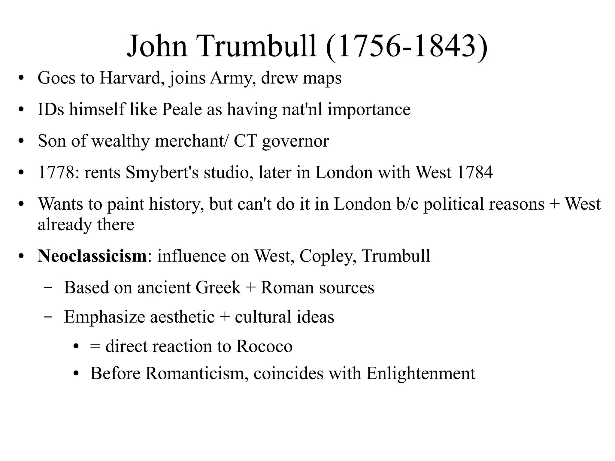 John Trumbull (1756-1843)
● Goes to Harvard, joins Army, drew maps
● IDs himself like Peale as having nat'nl importance
● Son of wealthy merchant/ CT governor
● 1778: rents Smybert's studio, later in London with West 1784
● Wants to paint history, but can't do it in London b/c political reasons + West
already there
● Neoclassicism: influence on West, Copley, Trumbull
– Based on ancient Greek + Roman sources
– Emphasize aesthetic + cultural ideas
● = direct reaction to Rococo
● Before Romanticism, coincides with Enlightenment
 