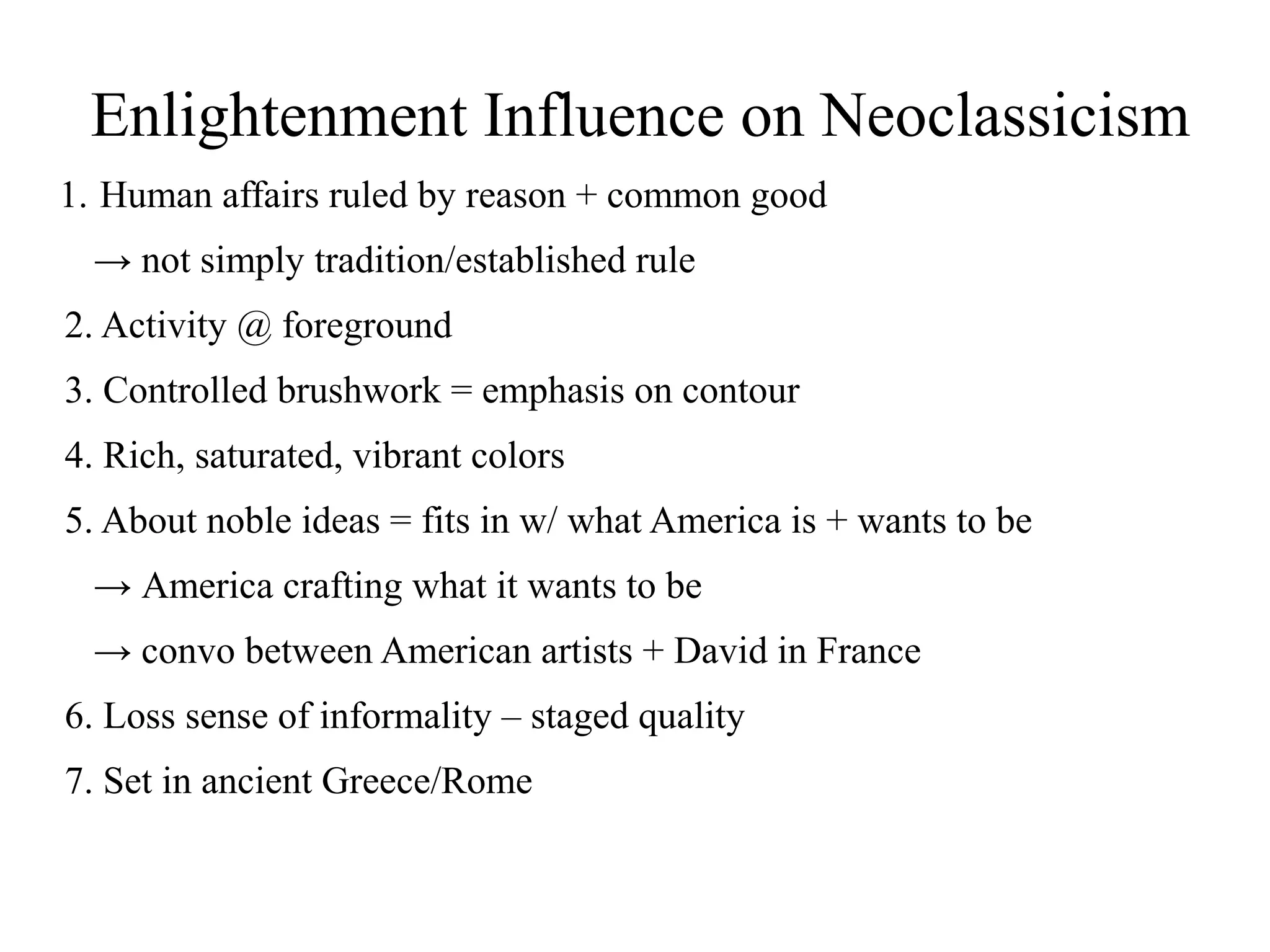 Enlightenment Influence on Neoclassicism
1. Human affairs ruled by reason + common good
→ not simply tradition/established rule
2. Activity @ foreground
3. Controlled brushwork = emphasis on contour
4. Rich, saturated, vibrant colors
5. About noble ideas = fits in w/ what America is + wants to be
→ America crafting what it wants to be
→ convo between American artists + David in France
6. Loss sense of informality – staged quality
7. Set in ancient Greece/Rome
 