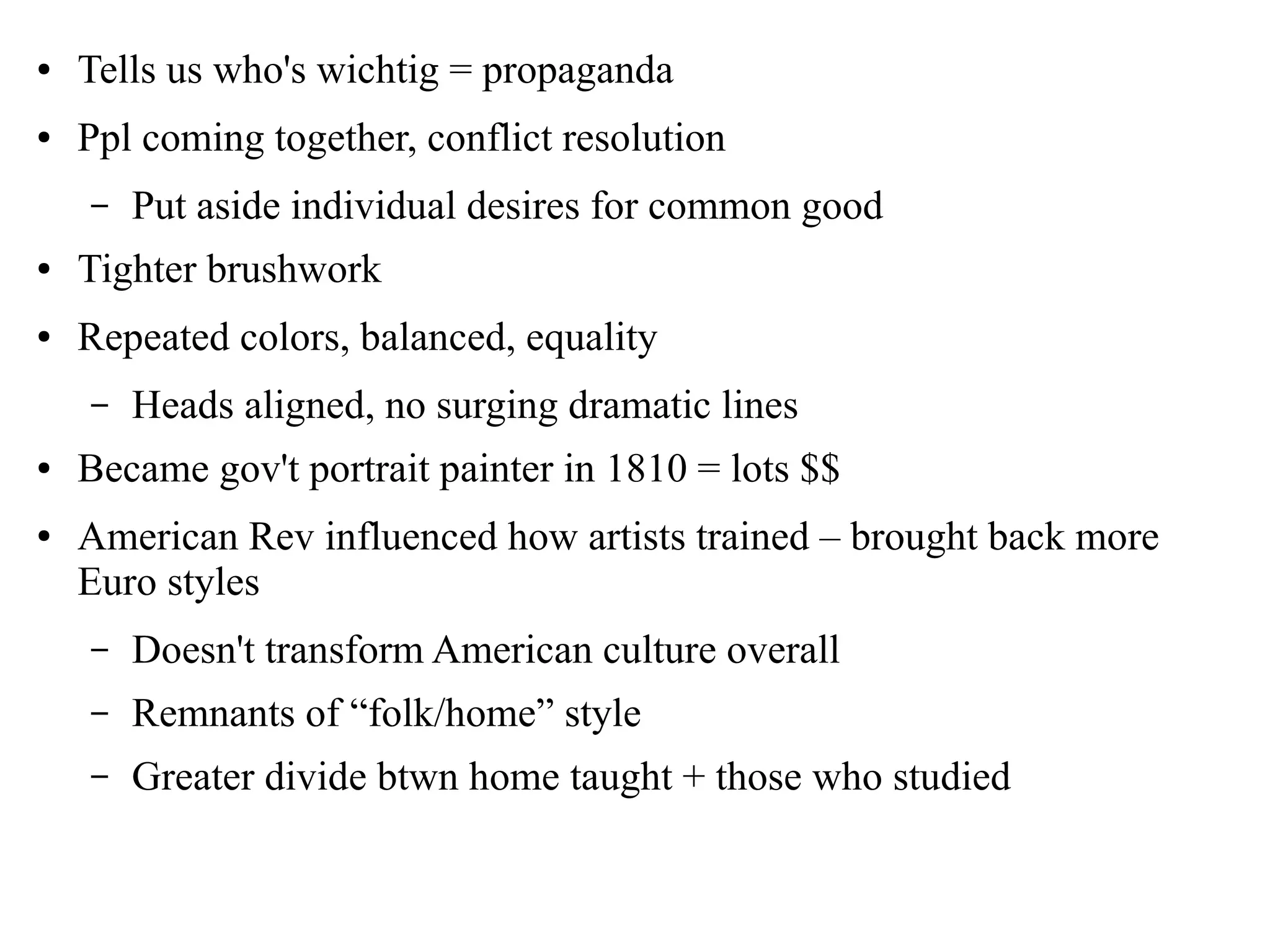 ● Tells us who's wichtig = propaganda
● Ppl coming together, conflict resolution
– Put aside individual desires for common good
● Tighter brushwork
● Repeated colors, balanced, equality
– Heads aligned, no surging dramatic lines
● Became gov't portrait painter in 1810 = lots $$
● American Rev influenced how artists trained – brought back more
Euro styles
– Doesn't transform American culture overall
– Remnants of “folk/home” style
– Greater divide btwn home taught + those who studied
 