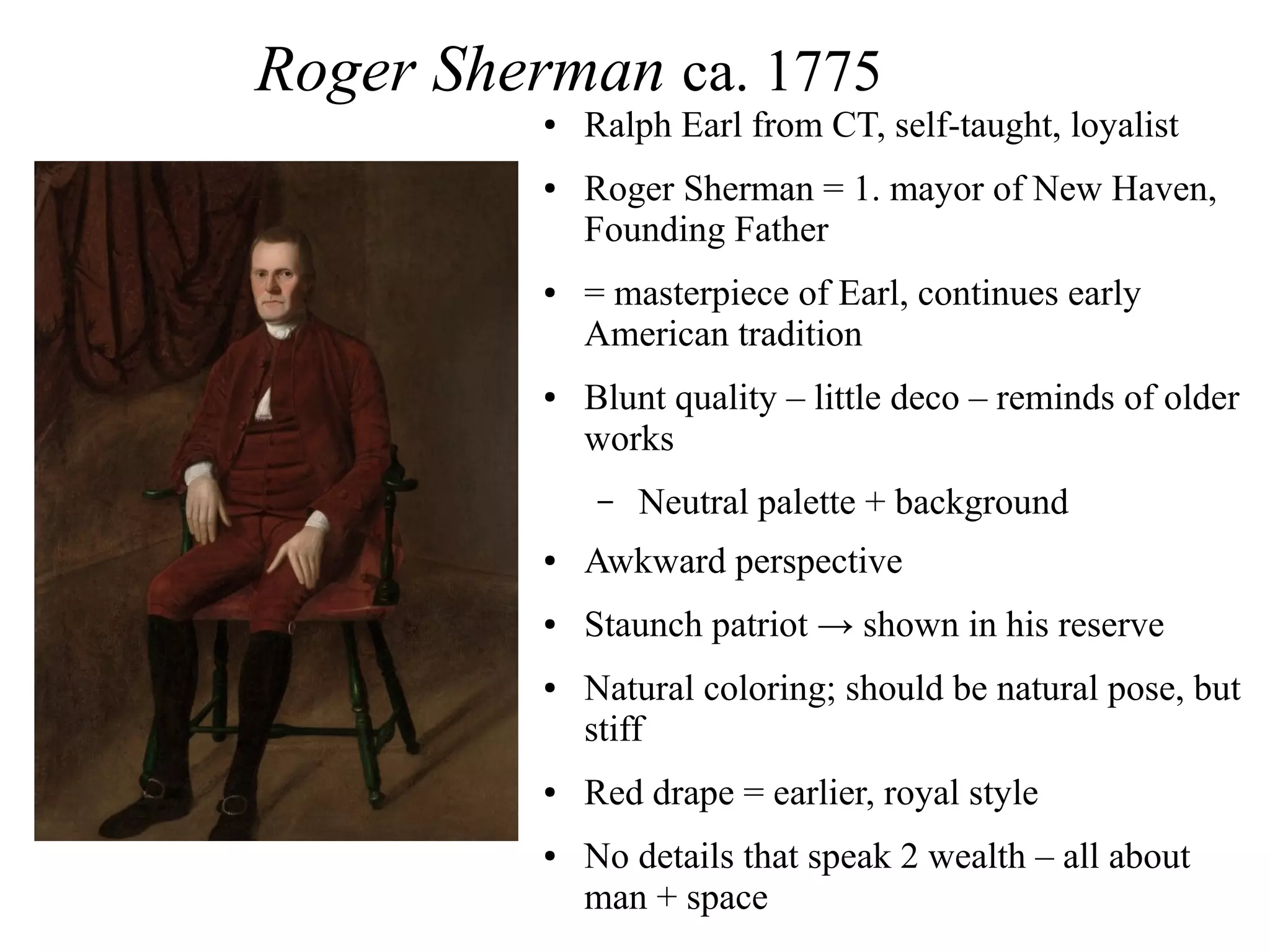 Roger Sherman ca. 1775
● Ralph Earl from CT, self-taught, loyalist
● Roger Sherman = 1. mayor of New Haven,
Founding Father
● = masterpiece of Earl, continues early
American tradition
● Blunt quality – little deco – reminds of older
works
– Neutral palette + background
● Awkward perspective
● Staunch patriot → shown in his reserve
● Natural coloring; should be natural pose, but
stiff
● Red drape = earlier, royal style
● No details that speak 2 wealth – all about
man + space
 