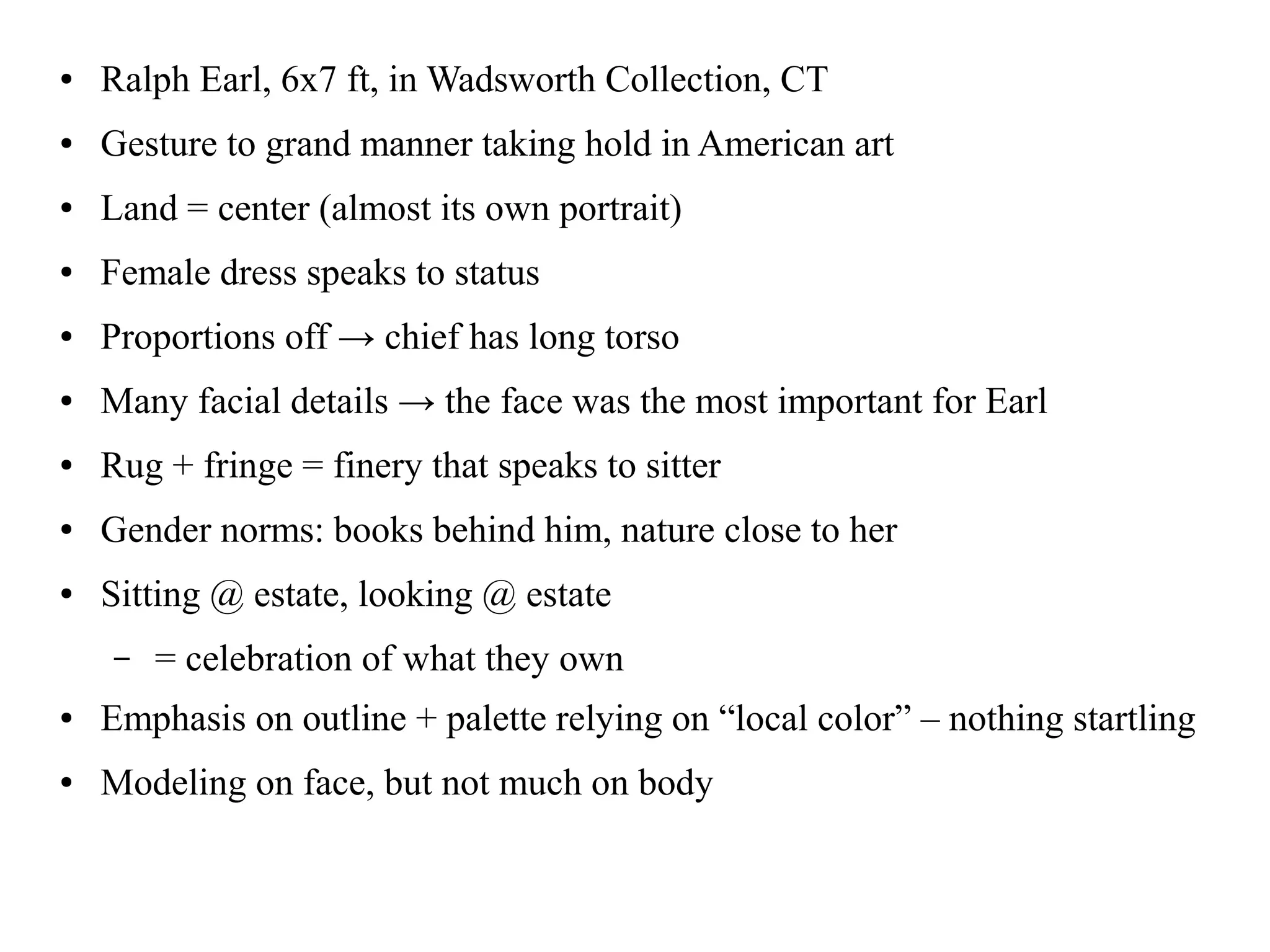 ● Ralph Earl, 6x7 ft, in Wadsworth Collection, CT
● Gesture to grand manner taking hold in American art
● Land = center (almost its own portrait)
● Female dress speaks to status
● Proportions off → chief has long torso
● Many facial details → the face was the most important for Earl
● Rug + fringe = finery that speaks to sitter
● Gender norms: books behind him, nature close to her
● Sitting @ estate, looking @ estate
– = celebration of what they own
● Emphasis on outline + palette relying on “local color” – nothing startling
● Modeling on face, but not much on body
 