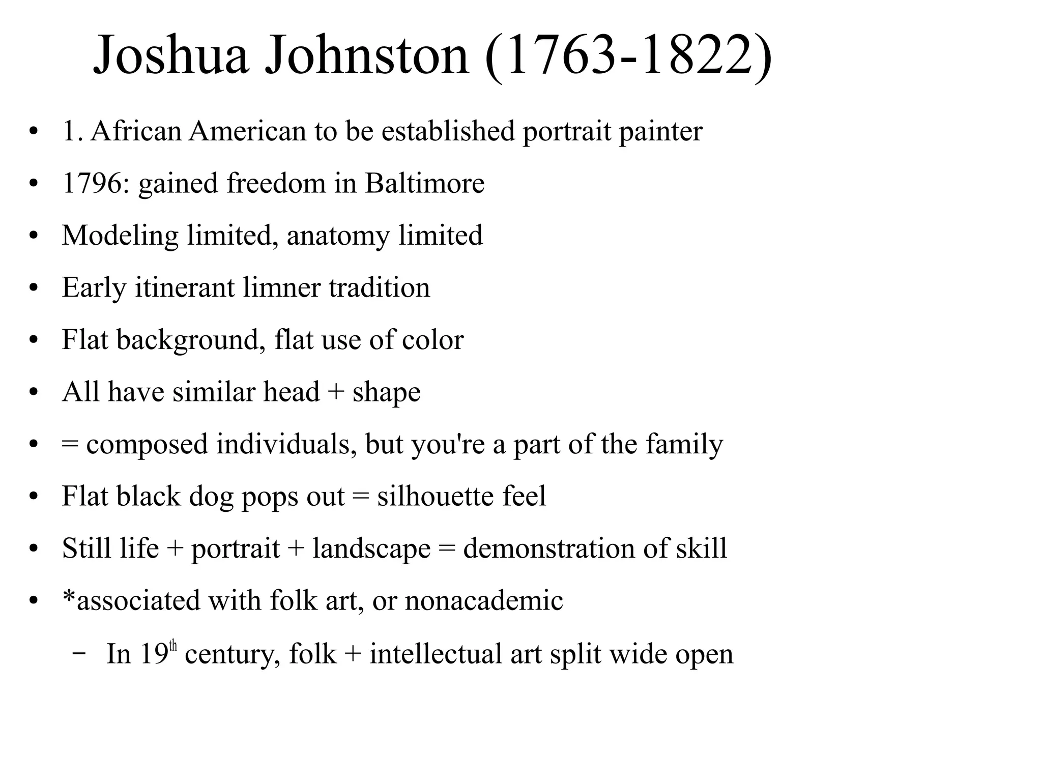 Joshua Johnston (1763-1822)
● 1. African American to be established portrait painter
● 1796: gained freedom in Baltimore
● Modeling limited, anatomy limited
● Early itinerant limner tradition
● Flat background, flat use of color
● All have similar head + shape
● = composed individuals, but you're a part of the family
● Flat black dog pops out = silhouette feel
● Still life + portrait + landscape = demonstration of skill
● *associated with folk art, or nonacademic
– In 19th
century, folk + intellectual art split wide open
 