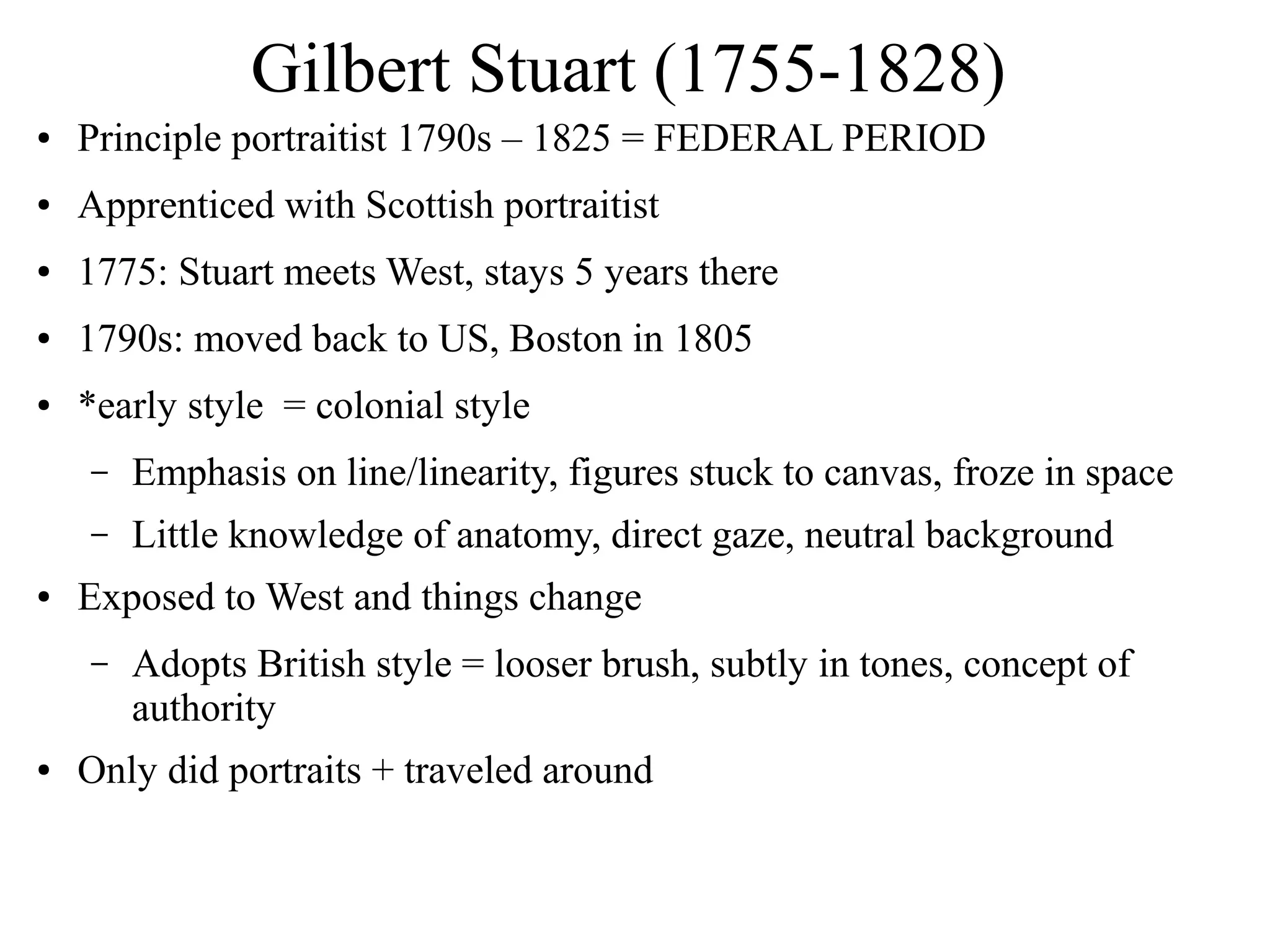 Gilbert Stuart (1755-1828)
● Principle portraitist 1790s – 1825 = FEDERAL PERIOD
● Apprenticed with Scottish portraitist
● 1775: Stuart meets West, stays 5 years there
● 1790s: moved back to US, Boston in 1805
● *early style = colonial style
– Emphasis on line/linearity, figures stuck to canvas, froze in space
– Little knowledge of anatomy, direct gaze, neutral background
● Exposed to West and things change
– Adopts British style = looser brush, subtly in tones, concept of
authority
● Only did portraits + traveled around
 