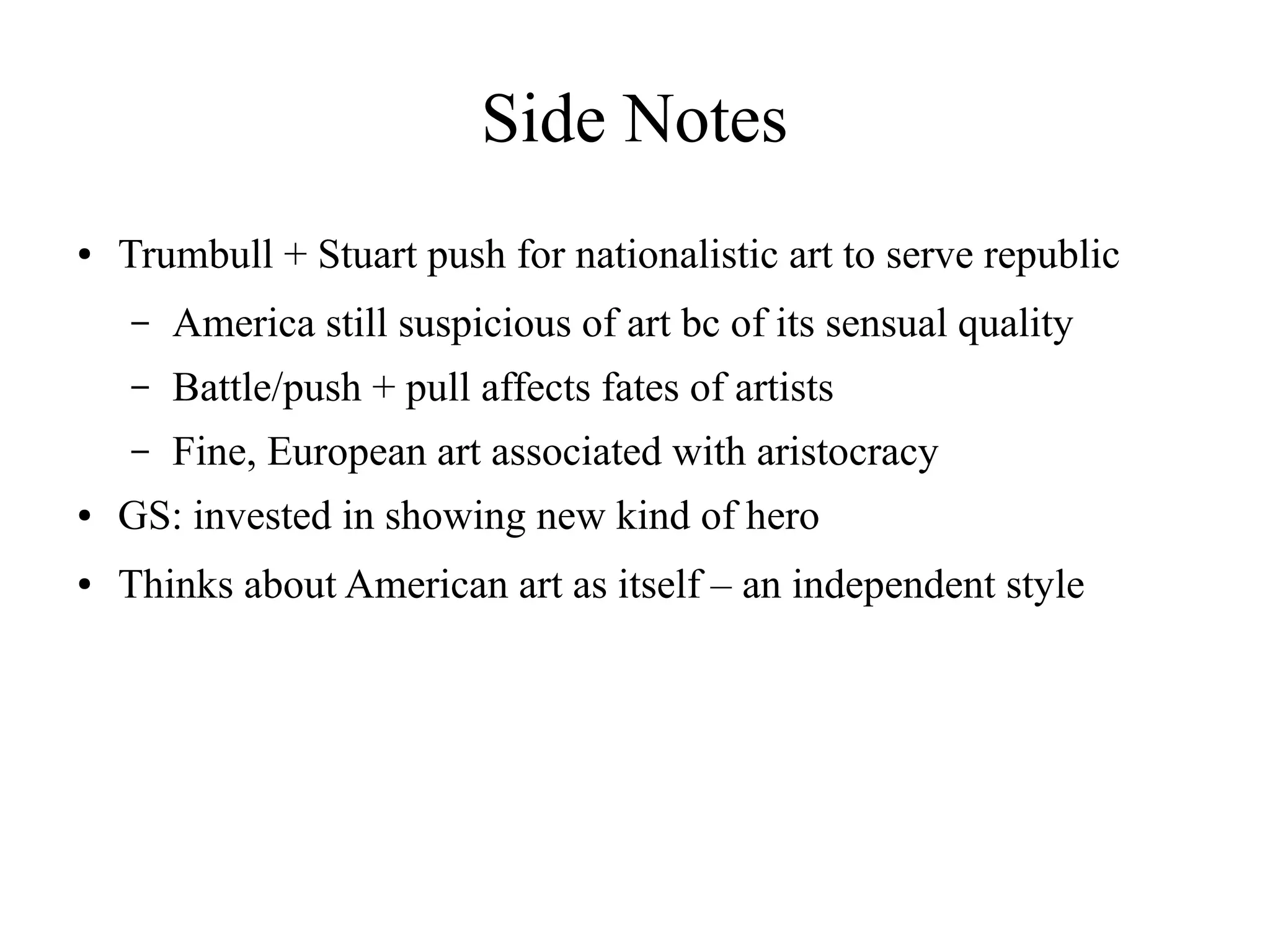 Side Notes
● Trumbull + Stuart push for nationalistic art to serve republic
– America still suspicious of art bc of its sensual quality
– Battle/push + pull affects fates of artists
– Fine, European art associated with aristocracy
● GS: invested in showing new kind of hero
● Thinks about American art as itself – an independent style
 