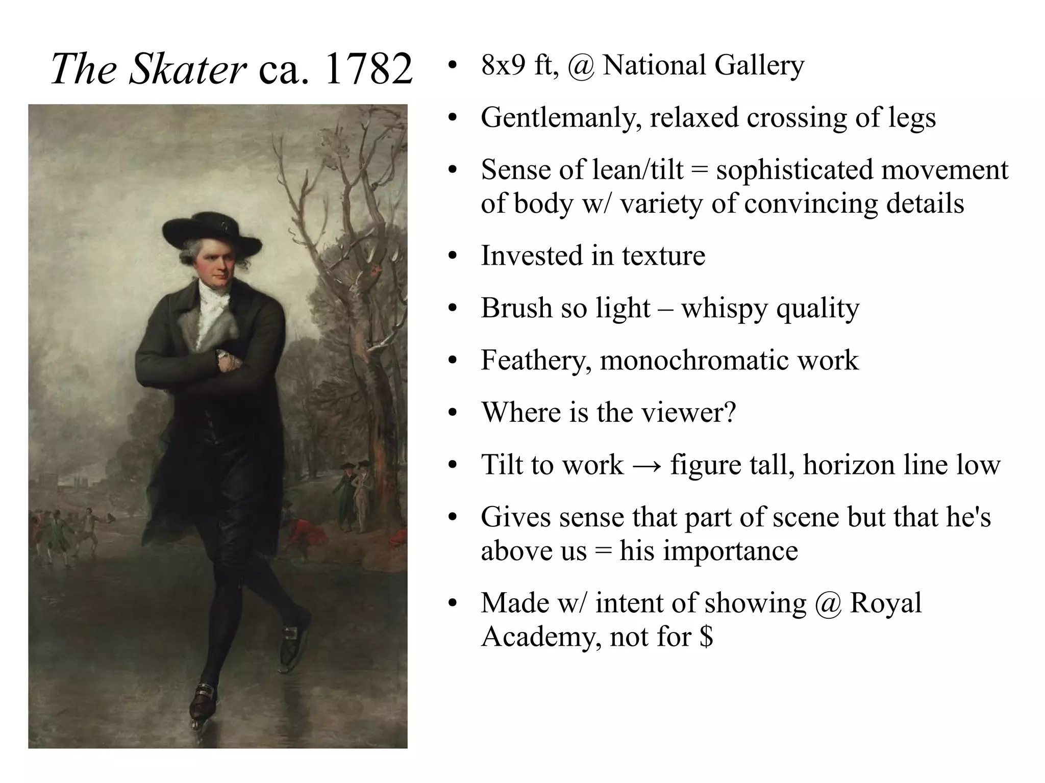 The Skater ca. 1782 ● 8x9 ft, @ National Gallery
● Gentlemanly, relaxed crossing of legs
● Sense of lean/tilt = sophisticated movement
of body w/ variety of convincing details
● Invested in texture
● Brush so light – whispy quality
● Feathery, monochromatic work
● Where is the viewer?
● Tilt to work → figure tall, horizon line low
● Gives sense that part of scene but that he's
above us = his importance
● Made w/ intent of showing @ Royal
Academy, not for $
 