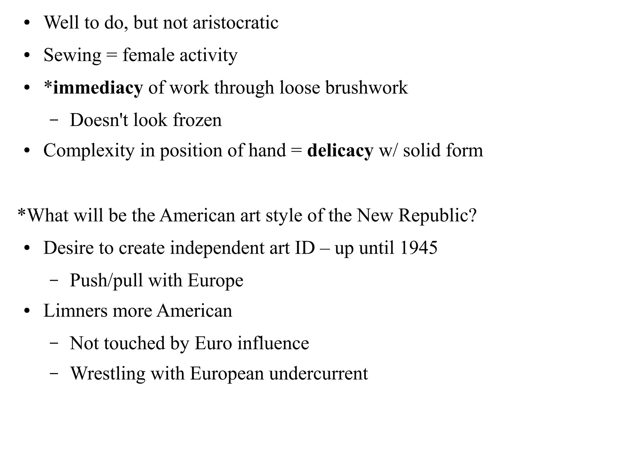 ● Well to do, but not aristocratic
● Sewing = female activity
● *immediacy of work through loose brushwork
– Doesn't look frozen
● Complexity in position of hand = delicacy w/ solid form
*What will be the American art style of the New Republic?
● Desire to create independent art ID – up until 1945
– Push/pull with Europe
● Limners more American
– Not touched by Euro influence
– Wrestling with European undercurrent
 