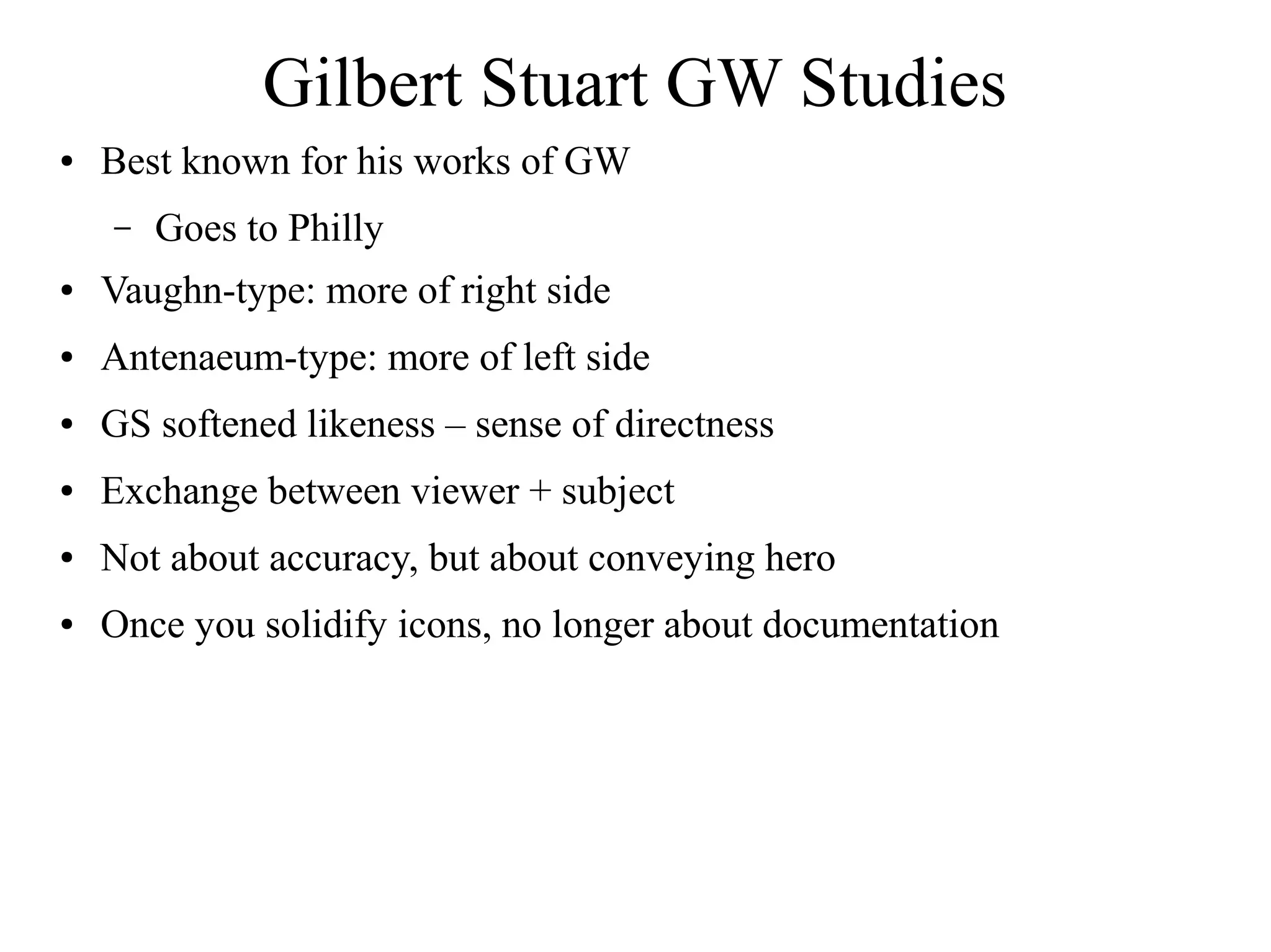 Gilbert Stuart GW Studies
● Best known for his works of GW
– Goes to Philly
● Vaughn-type: more of right side
● Antenaeum-type: more of left side
● GS softened likeness – sense of directness
● Exchange between viewer + subject
● Not about accuracy, but about conveying hero
● Once you solidify icons, no longer about documentation
 