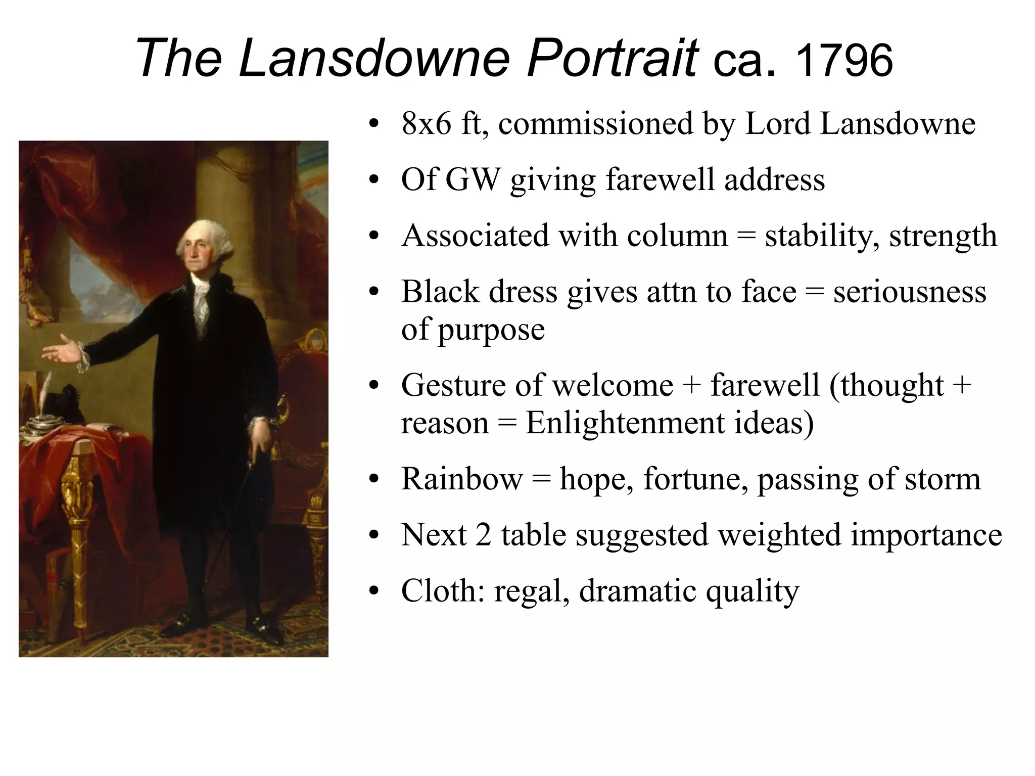The Lansdowne Portrait ca. 1796
● 8x6 ft, commissioned by Lord Lansdowne
● Of GW giving farewell address
● Associated with column = stability, strength
● Black dress gives attn to face = seriousness
of purpose
● Gesture of welcome + farewell (thought +
reason = Enlightenment ideas)
● Rainbow = hope, fortune, passing of storm
● Next 2 table suggested weighted importance
● Cloth: regal, dramatic quality
 