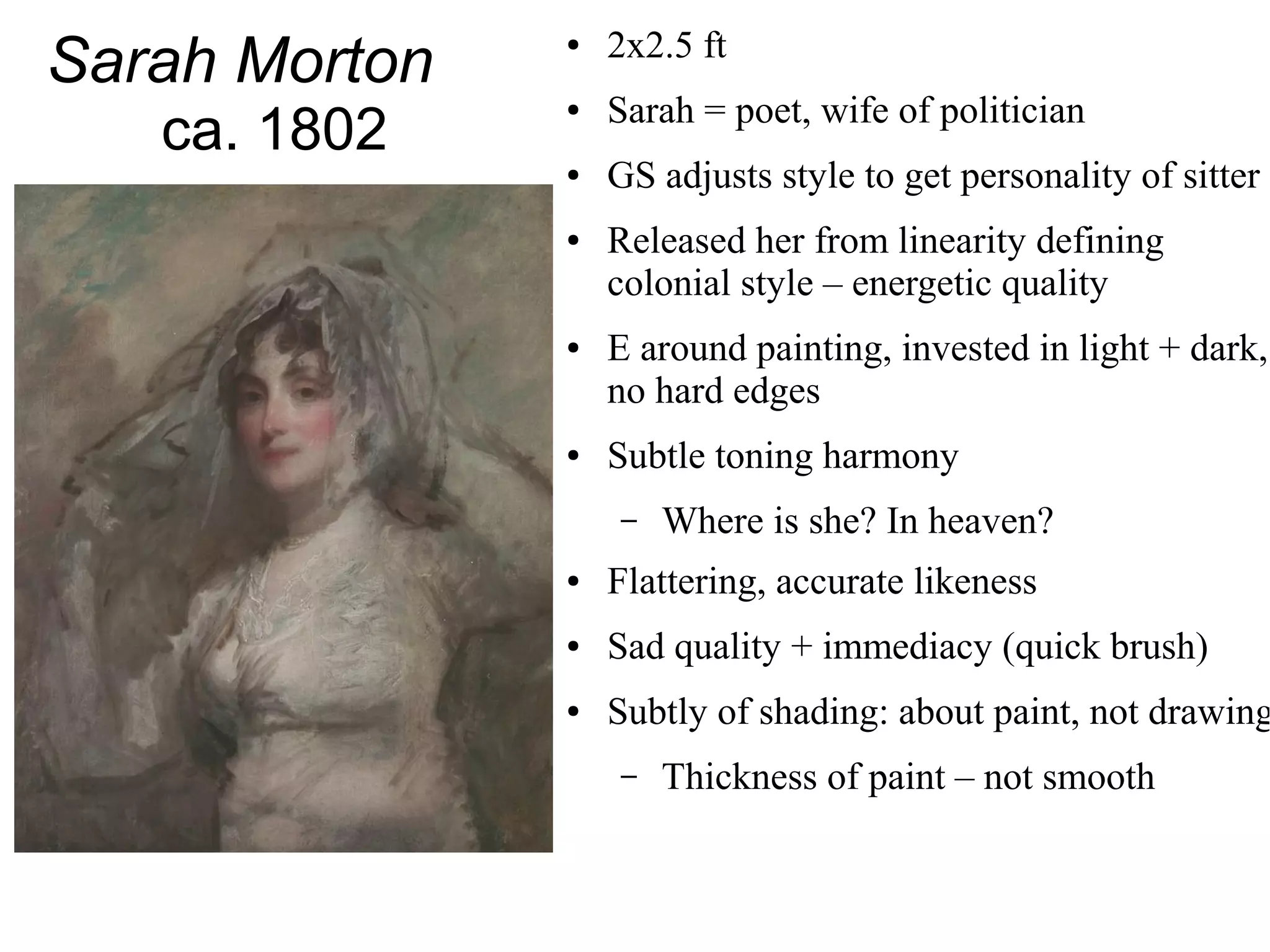 Sarah Morton
ca. 1802
● 2x2.5 ft
● Sarah = poet, wife of politician
● GS adjusts style to get personality of sitter
● Released her from linearity defining
colonial style – energetic quality
● E around painting, invested in light + dark,
no hard edges
● Subtle toning harmony
– Where is she? In heaven?
● Flattering, accurate likeness
● Sad quality + immediacy (quick brush)
● Subtly of shading: about paint, not drawing
– Thickness of paint – not smooth
 