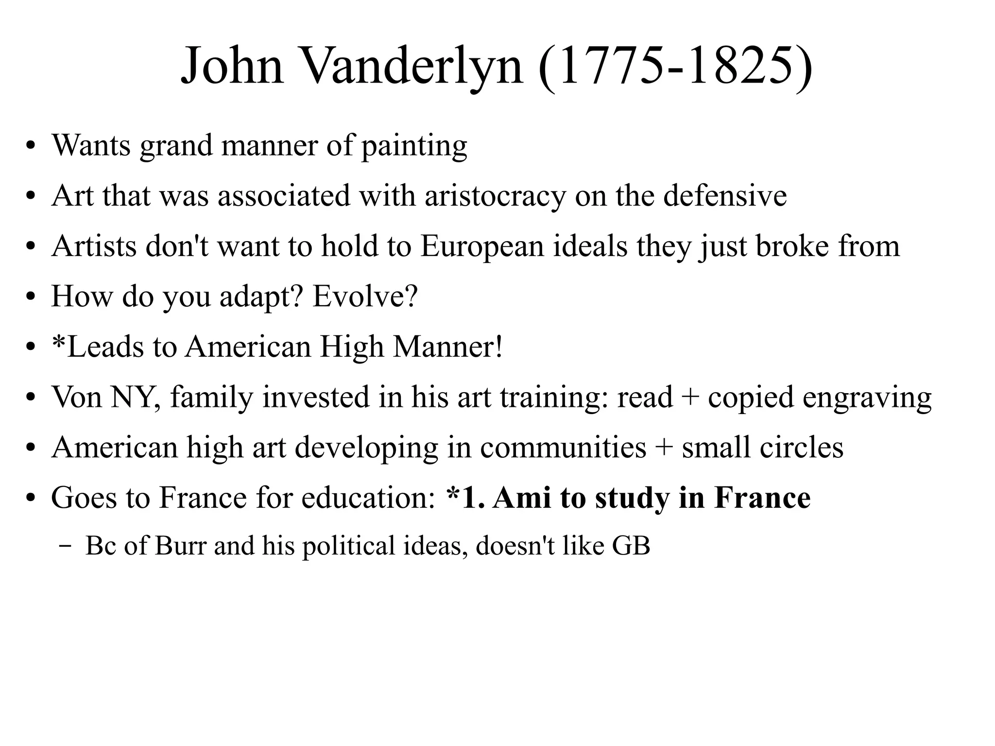 John Vanderlyn (1775-1825)
● Wants grand manner of painting
● Art that was associated with aristocracy on the defensive
● Artists don't want to hold to European ideals they just broke from
● How do you adapt? Evolve?
● *Leads to American High Manner!
● Von NY, family invested in his art training: read + copied engraving
● American high art developing in communities + small circles
● Goes to France for education: *1. Ami to study in France
– Bc of Burr and his political ideas, doesn't like GB
 