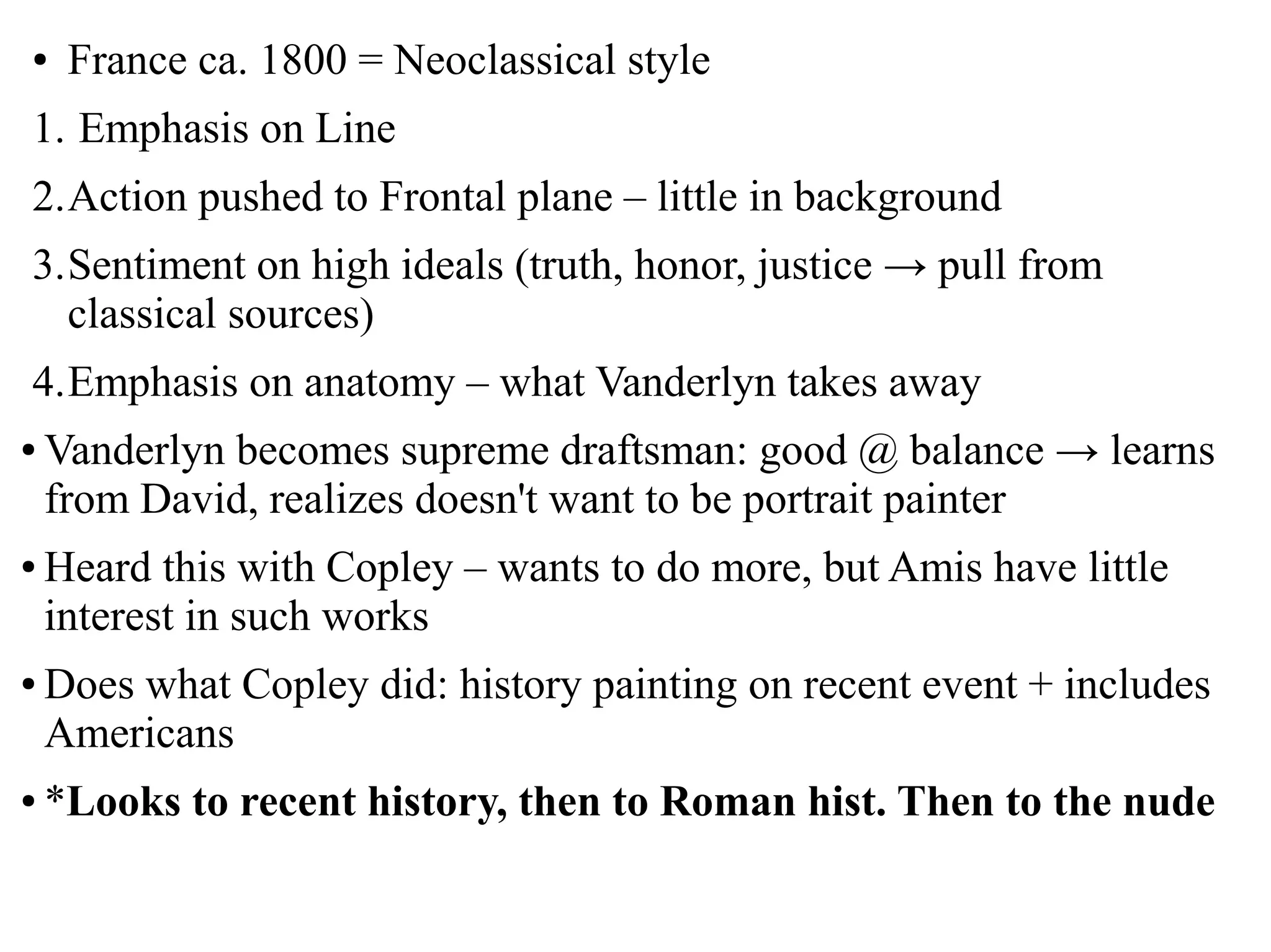 ● France ca. 1800 = Neoclassical style
1. Emphasis on Line
2.Action pushed to Frontal plane – little in background
3.Sentiment on high ideals (truth, honor, justice → pull from
classical sources)
4.Emphasis on anatomy – what Vanderlyn takes away
● Vanderlyn becomes supreme draftsman: good @ balance → learns
from David, realizes doesn't want to be portrait painter
● Heard this with Copley – wants to do more, but Amis have little
interest in such works
● Does what Copley did: history painting on recent event + includes
Americans
● *Looks to recent history, then to Roman hist. Then to the nude
 