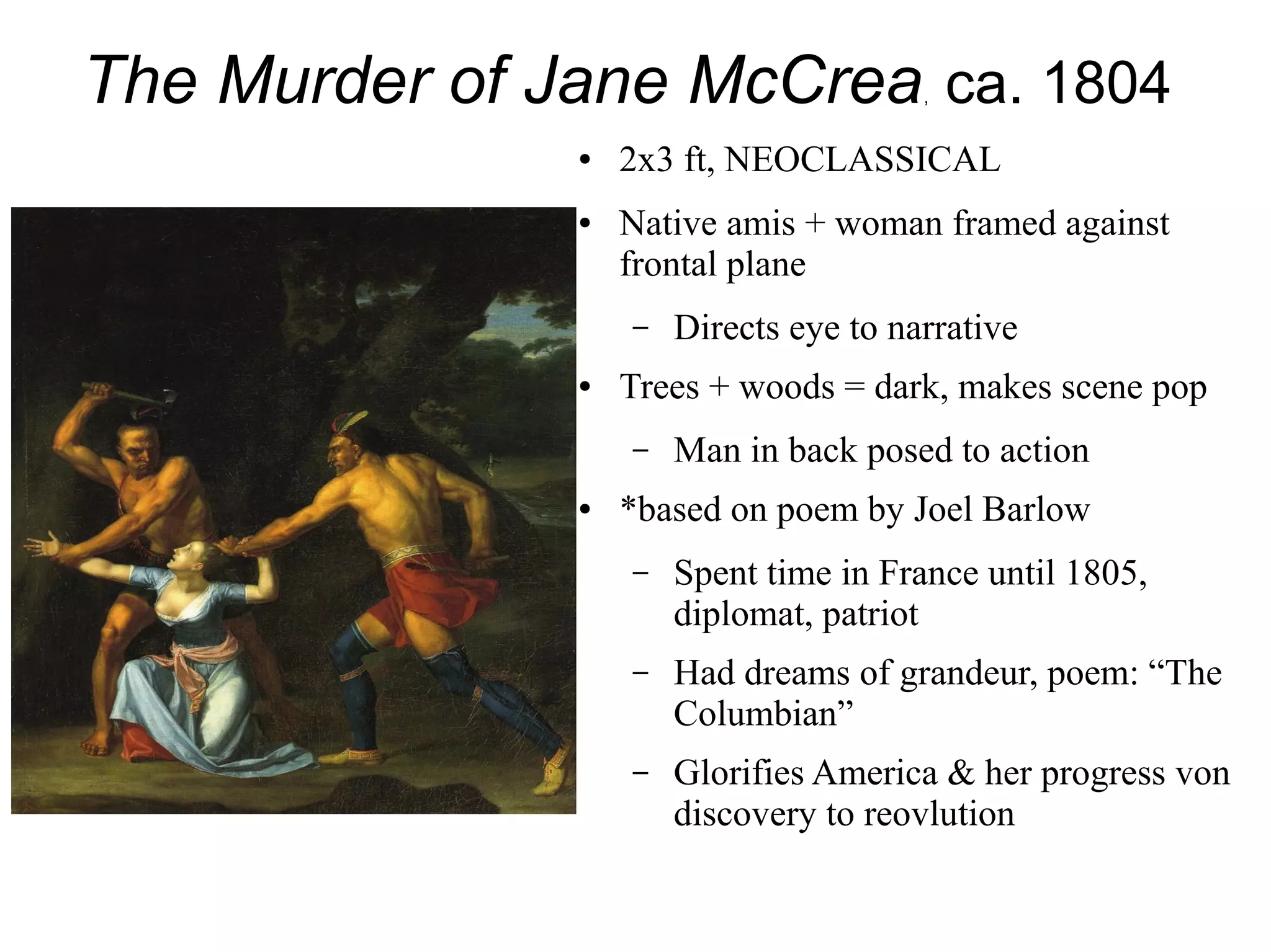 The Murder of Jane McCrea, ca. 1804
● 2x3 ft, NEOCLASSICAL
● Native amis + woman framed against
frontal plane
– Directs eye to narrative
● Trees + woods = dark, makes scene pop
– Man in back posed to action
● *based on poem by Joel Barlow
– Spent time in France until 1805,
diplomat, patriot
– Had dreams of grandeur, poem: “The
Columbian”
– Glorifies America & her progress von
discovery to reovlution
 