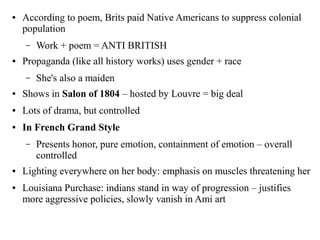 ● According to poem, Brits paid Native Americans to suppress colonial
population
– Work + poem = ANTI BRITISH
● Propaganda (like all history works) uses gender + race
– She's also a maiden
● Shows in Salon of 1804 – hosted by Louvre = big deal
● Lots of drama, but controlled
● In French Grand Style
– Presents honor, pure emotion, containment of emotion – overall
controlled
● Lighting everywhere on her body: emphasis on muscles threatening her
● Louisiana Purchase: indians stand in way of progression – justifies
more aggressive policies, slowly vanish in Ami art
 
