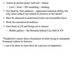 ● Action @ picture plane, lush red = drama
– Line + form = 3D; modeling + shading
● Not liked by Ami audience – appreciate technical ability, but
why select subject not related to America or her ideals?
● Must be educated to understand (rules out mercantile class)
● Work has neoclassical tradition
● Goes back to US and brings art to masses
– Builds gallery = the Rotunda behind City Hall in NY
*Vanderlyn's career shows frustration of artist trying to transplant
European culture in America
→ can it be done or must there be a process of adaptation
 