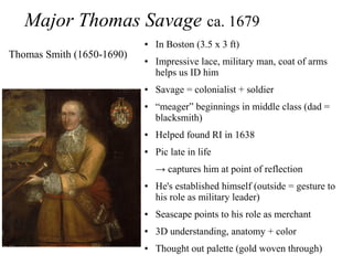 Major Thomas Savage ca. 1679
● In Boston (3.5 x 3 ft)
● Impressive lace, military man, coat of arms
helps us ID him
● Savage = colonialist + soldier
● “meager” beginnings in middle class (dad =
blacksmith)
● Helped found RI in 1638
● Pic late in life
→ captures him at point of reflection
● He's established himself (outside = gesture to
his role as military leader)
● Seascape points to his role as merchant
● 3D understanding, anatomy + color
● Thought out palette (gold woven through)
Thomas Smith (1650-1690)
 