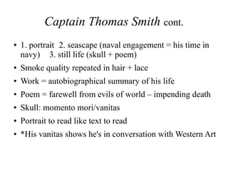 Captain Thomas Smith cont.
● 1. portrait 2. seascape (naval engagement = his time in
navy) 3. still life (skull + poem)
● Smoke quality repeated in hair + lace
● Work = autobiographical summary of his life
● Poem = farewell from evils of world – impending death
● Skull: momento mori/vanitas
● Portrait to read like text to read
● *His vanitas shows he's in conversation with Western Art
 