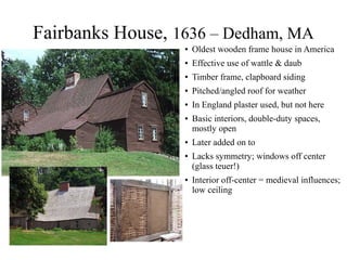 Fairbanks House, 1636 – Dedham, MA
● Oldest wooden frame house in America
● Effective use of wattle & daub
● Timber frame, clapboard siding
● Pitched/angled roof for weather
● In England plaster used, but not here
● Basic interiors, double-duty spaces,
mostly open
● Later added on to
● Lacks symmetry; windows off center
(glass teuer!)
● Interior off-center = medieval influences;
low ceiling
 