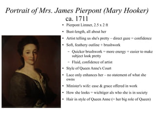 Portrait of Mrs. James Pierpont (Mary Hooker)
ca. 1711
● Pierpont Limner, 2.5 x 2 ft
● Bust-length, all about her
● Artist telling us she's pretty – direct gaze = confidence
● Soft, feathery outline + brushwork
– Quicker brushwork = more energy + easier to make
subject look pretty
– Fluid, confidence of artist
● Style of Queen Anne's Court
● Lace only enhances her – no statement of what she
owns
● Minister's wife: ease & grace offered in work
● How she looks = wichtiger als who she is in society
● Hair in style of Queen Anne (= her big role of Queen)
 