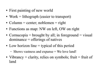 ● First painting of new world
● Work = lithograph (easier to transport)
● Column = center; noblemen = right
● Functions as map: NW on left, OW on right
● Cornucopia = brought by all; in foreground = visual
dominance = offerings of natives
● Low horizon line = typical of this period
– Shows vastness and expanse = We love land!
● Vibrancy + clarity, relies on symbols; fruit = fruit of
land
 