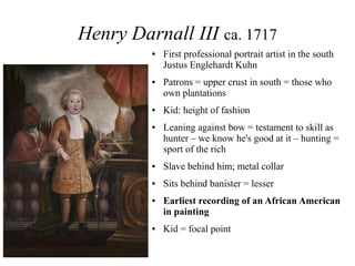 Henry Darnall III ca. 1717
● First professional portrait artist in the south
Justus Englehardt Kuhn
● Patrons = upper crust in south = those who
own plantations
● Kid: height of fashion
● Leaning against bow = testament to skill as
hunter – we know he's good at it – hunting =
sport of the rich
● Slave behind him; metal collar
● Sits behind banister = lesser
● Earliest recording of an African American
in painting
● Kid = focal point
 