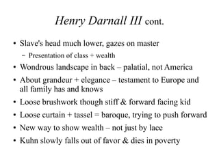 Henry Darnall III cont.
● Slave's head much lower, gazes on master
– Presentation of class + wealth
● Wondrous landscape in back – palatial, not America
● About grandeur + elegance – testament to Europe and
all family has and knows
● Loose brushwork though stiff & forward facing kid
● Loose curtain + tassel = baroque, trying to push forward
● New way to show wealth – not just by lace
● Kuhn slowly falls out of favor & dies in poverty
 