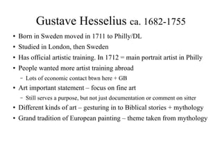 Gustave Hesselius ca. 1682-1755
● Born in Sweden moved in 1711 to Philly/DL
● Studied in London, then Sweden
● Has official artistic training. In 1712 = main portrait artist in Philly
● People wanted more artist training abroad
– Lots of economic contact btwn here + GB
● Art important statement – focus on fine art
– Still serves a purpose, but not just documentation or comment on sitter
● Different kinds of art – gesturing in to Biblical stories + mythology
● Grand tradition of European painting – theme taken from mythology
 