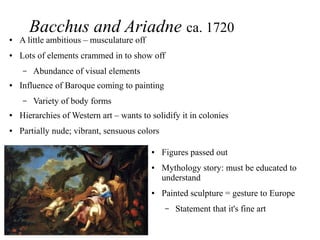 Bacchus and Ariadne ca. 1720
● A little ambitious – musculature off
● Lots of elements crammed in to show off
– Abundance of visual elements
● Influence of Baroque coming to painting
– Variety of body forms
● Hierarchies of Western art – wants to solidify it in colonies
● Partially nude; vibrant, sensuous colors
● Figures passed out
● Mythology story: must be educated to
understand
● Painted sculpture = gesture to Europe
– Statement that it's fine art
 