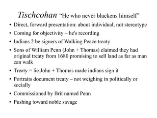 Tischcohan “He who never blackens himself”
● Direct, forward presentation: about individual, not stereotype
● Coming for objectivity – he's recording
● Indians 2 be signers of Walking Peace treaty
● Sons of William Penn (John + Thomas) claimed they had
original treaty from 1680 promising to sell land as far as man
can walk
● Treaty = lie John + Thomas made indians sign it
● Portraits document treaty – not weighing in politically or
socially
● Commissioned by Brit named Penn
● Pushing toward noble savage
 