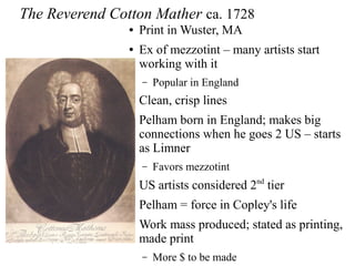 The Reverend Cotton Mather ca. 1728
● Print in Wuster, MA
● Ex of mezzotint – many artists start
working with it
– Popular in England
● Clean, crisp lines
● Pelham born in England; makes big
connections when he goes 2 US – starts
as Limner
– Favors mezzotint
● US artists considered 2nd
tier
● Pelham = force in Copley's life
● Work mass produced; stated as printing,
made print
– More $ to be made
 