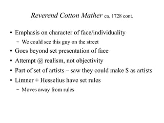 Reverend Cotton Mather ca. 1728 cont.
● Emphasis on character of face/individuality
– We could see this guy on the street
● Goes beyond set presentation of face
● Attempt @ realism, not objectivity
● Part of set of artists – saw they could make $ as artists
● Limner + Hesselius have set rules
– Moves away from rules
 