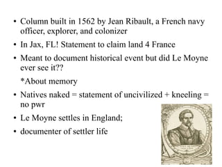 ● Column built in 1562 by Jean Ribault, a French navy
officer, explorer, and colonizer
● In Jax, FL! Statement to claim land 4 France
● Meant to document historical event but did Le Moyne
ever see it??
*About memory
● Natives naked = statement of uncivilized + kneeling =
no pwr
● Le Moyne settles in England;
● documenter of settler life
 
