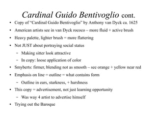 Cardinal Guido Bentivoglio cont.
● Copy of “Cardinal Guido Bentivoglio” by Anthony van Dyck ca. 1625
● American artists see in van Dyck rococo – more fluid + active brush
● Heavy palette, lighter brush = more flattering
● Not JUST about portraying social status
– Making sitter look attractive
– In copy: loose application of color
● Smyberts: firmer, blending not as smooth – see orange + yellow near red
● Emphasis on line = outline = what contains form
– Outline in ears, starkness, + harshness
● This copy = advertisement, not just learning opportunity
– Was way 4 artist to advertise himself
● Trying out the Baroque
 