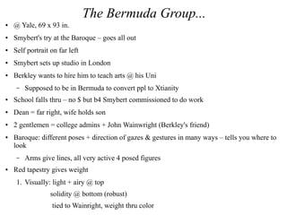 The Bermuda Group...
● @ Yale, 69 x 93 in.
● Smybert's try at the Baroque – goes all out
● Self portrait on far left
● Smybert sets up studio in London
● Berkley wants to hire him to teach arts @ his Uni
– Supposed to be in Bermuda to convert ppl to Xtianity
● School falls thru – no $ but b4 Smybert commissioned to do work
● Dean = far right, wife holds son
● 2 gentlemen = college admins + John Wainwright (Berkley's friend)
● Baroque: different poses + direction of gazes & gestures in many ways – tells you where to
look
– Arms give lines, all very active 4 posed figures
● Red tapestry gives weight
1. Visually: light + airy @ top
solidity @ bottom (robust)
tied to Wainright, weight thru color
 