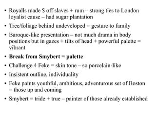● Royalls made $ off slaves + rum – strong ties to London
loyalist cause – had sugar plantation
● Tree/foliage behind undeveloped = gesture to family
● Baroque-like presentation – not much drama in body
positions but in gazes + tilts of head + powerful palette =
vibrant
● Break from Smybert = palette
● Challenge 4 Feke = skin tone – so porcelain-like
● Insistent outline, individuality
● Feke paints youthful, ambitious, adventurous set of Boston
= those up and coming
● Smybert = tride + true – painter of those already established
 