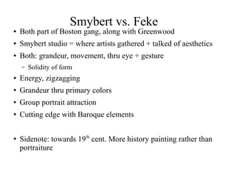 Smybert vs. Feke
● Both part of Boston gang, along with Greenwood
● Smybert studio = where artists gathered + talked of aesthetics
● Both: grandeur, movement, thru eye + gesture
– Solidity of form
● Energy, zigzagging
● Grandeur thru primary colors
● Group portrait attraction
● Cutting edge with Baroque elements
●
Sidenote: towards 19th
cent. More history painting rather than
portraiture
 