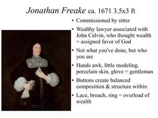 Jonathan Freake ca. 1671 3.5x3 ft
● Commissioned by sitter
● Wealthy lawyer associated with
John Calvin, who thought wealth
= assigned favor of God
● Not what you've done, but who
you are
● Hands awk, little modeling,
porcelain skin, glove = gentleman
● Buttons create balanced
composition & structure within
● Lace, broach, ring = overload of
wealth
 