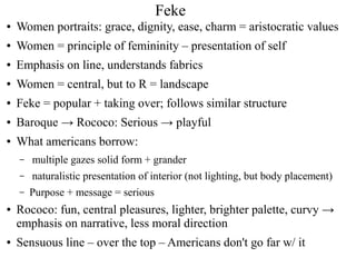 Feke
● Women portraits: grace, dignity, ease, charm = aristocratic values
● Women = principle of femininity – presentation of self
● Emphasis on line, understands fabrics
● Women = central, but to R = landscape
● Feke = popular + taking over; follows similar structure
● Baroque → Rococo: Serious → playful
● What americans borrow:
– multiple gazes solid form + grander
– naturalistic presentation of interior (not lighting, but body placement)
– Purpose + message = serious
● Rococo: fun, central pleasures, lighter, brighter palette, curvy →
emphasis on narrative, less moral direction
● Sensuous line – over the top – Americans don't go far w/ it
 