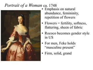 Portrait of a Woman ca. 1748
● Emphasis on natural
abundance, femininity,
repetition of flowers
● Flowers = fertility, softness,
flattering, sheen of fabric
● Rococo becomes gender style
in US
● For men, Feke holds
“masculine present”
● Firm, solid, grand
 