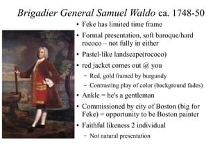 Brigadier General Samuel Waldo ca. 1748-50
● Feke has limited time frame
● Formal presentation, soft baroque/hard
rococo – not fully in either
● Pastel-like landscape(rococo)
● red jacket comes out @ you
– Red, gold framed by burgundy
– Contrasting play of color (background fades)
● Ankle = he's a gentleman
● Commissioned by city of Boston (big for
Feke) = opportunity to be Boston painter
● Faithful likeness 2 individual
– Not natural presentation
 