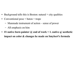 ● Background tells this is Boston: natural + city qualities
● Conventional pose + baton = trope
– Manmade instrument of action – sense of power
– All emphasis on him
● #1 native born painter @ end of work + 1. native q/ aesthetic
impact on color & changes he made on Smybert's formula
 