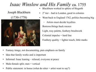 Isaac Winslow and His Family ca. 1755
● Blackburn worked in sphere of Hogarth
● 2nd
tier – bad in London, good in colonies
● Went back to England 1762, politics becoming big
– Artists must decide loyalties
● Borrows/brings back rococo
● Light, rosy palette, feathery brushwork
● Colonial impulse = hard line
● Feathery quality = lighter touch, little marks
Joseph Blackburn
(1730-1778)
● Fantasy image, not documenting, puts emphasis on family
● Idea that family works and is important
● Informal: Isaac leaning – relaxed, everyone at peace
● Male-female split; men = vertical
● Public statement: in house (what do sitter + artist want to say?)
 