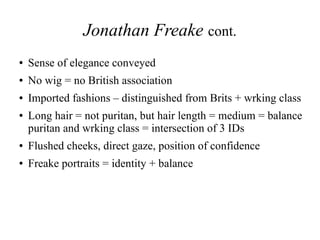 Jonathan Freake cont.
● Sense of elegance conveyed
● No wig = no British association
● Imported fashions – distinguished from Brits + wrking class
● Long hair = not puritan, but hair length = medium = balance
puritan and wrking class = intersection of 3 IDs
● Flushed cheeks, direct gaze, position of confidence
● Freake portraits = identity + balance
 