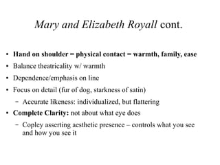 Mary and Elizabeth Royall cont.
● Hand on shoulder = physical contact = warmth, family, ease
● Balance theatricality w/ warmth
● Dependence/emphasis on line
● Focus on detail (fur of dog, starkness of satin)
– Accurate likeness: individualized, but flattering
● Complete Clarity: not about what eye does
– Copley asserting aesthetic presence – controls what you see
and how you see it
 