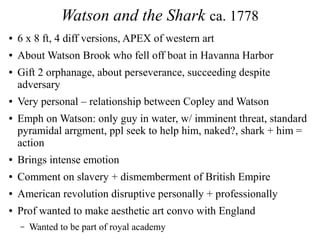 Watson and the Shark ca. 1778
● 6 x 8 ft, 4 diff versions, APEX of western art
● About Watson Brook who fell off boat in Havanna Harbor
● Gift 2 orphanage, about perseverance, succeeding despite
adversary
● Very personal – relationship between Copley and Watson
● Emph on Watson: only guy in water, w/ imminent threat, standard
pyramidal arrgment, ppl seek to help him, naked?, shark + him =
action
● Brings intense emotion
● Comment on slavery + dismemberment of British Empire
● American revolution disruptive personally + professionally
● Prof wanted to make aesthetic art convo with England
– Wanted to be part of royal academy
 